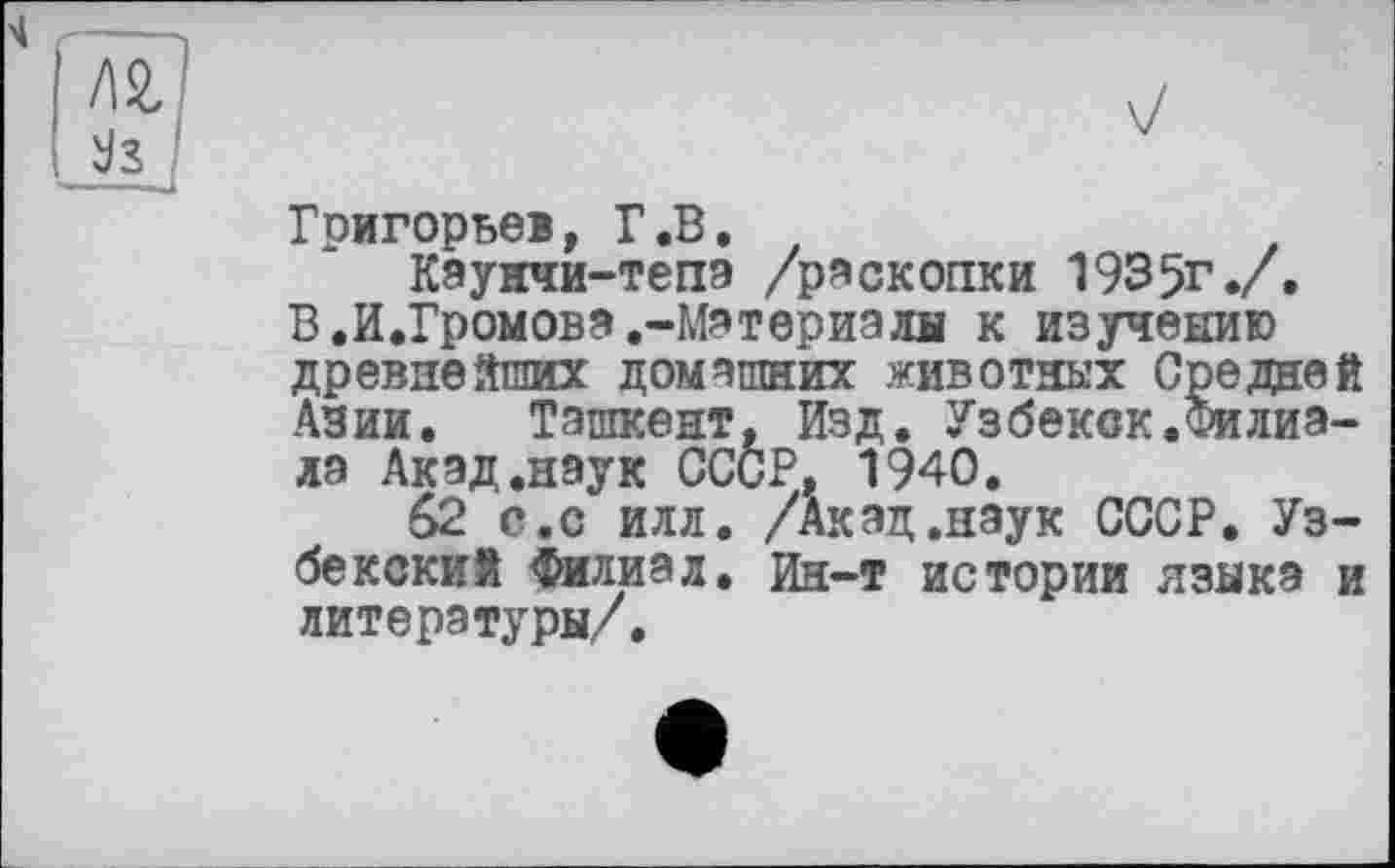 ﻿к
Григорьев, Г.В.
Каунчи-тепэ /раскопки 1935г./, В .И.Громова.-Материалы к изучению древнейших домашних животных Средней Азии, Ташкент, Изд. Узбекск.Филиала Акад.наук СССР, 1940.
62 с.с илл. /Акад.наук СССР. Узбекский Филиал. Ин-т истории языка и литературы/.